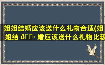 姐姐结婚应该送什么礼物合适(姐姐结 🕷 婚应该送什么礼物比较有意义)